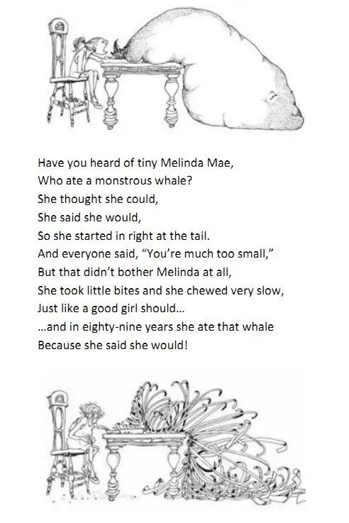 Have you heard of tiny Melinda Mae, Who ate a monstrous whale? She thought she could, She said she would, So she started in right at the tail. And everyone said, "You're much too small,"But that didn't bother Melinda at all. She took little bites and she chewed very slow, Just like a good girl should... ...And in eighty-nine years she ate that whale Because she said she would!